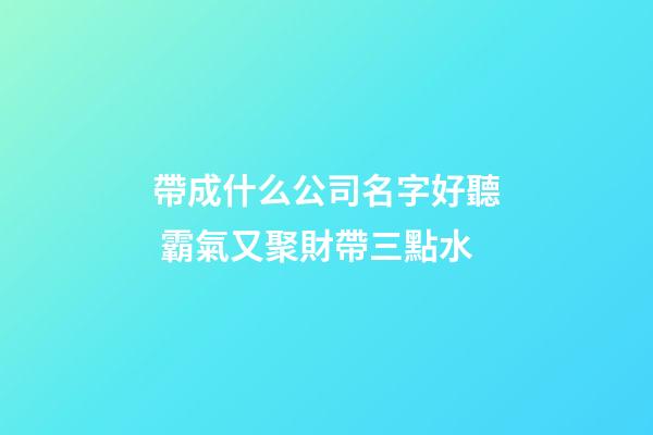 帶成什么公司名字好聽 霸氣又聚財帶三點水-第1張-公司起名-玄機派